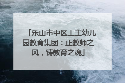 乐山市中区土主幼儿园教育集团：正教师之风，铸教育之魂