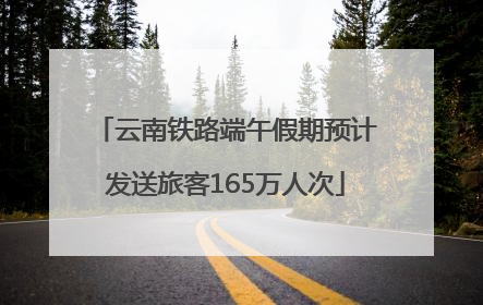 云南铁路端午假期预计发送旅客165万人次