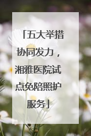 五大举措协同发力，湘雅医院试点免陪照护服务