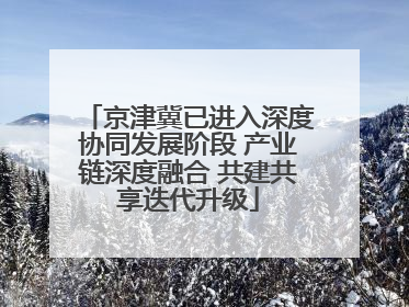 京津冀已进入深度协同发展阶段 产业链深度融合 共建共享迭代升级