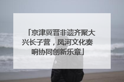 京津冀晋非遗齐聚大兴长子营，凤河文化奏响协同创新乐章