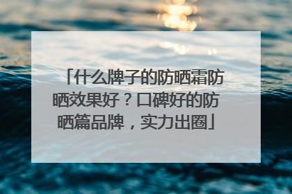 什么牌子的防晒霜防晒效果好？口碑好的防晒篇品牌，实力出圈
