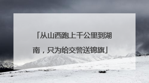 从山西跑上千公里到湖南，只为给交警送锦旗