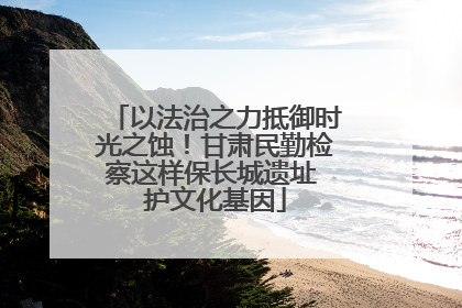 以法治之力抵御时光之蚀！甘肃民勤检察这样保长城遗址 护文化基因