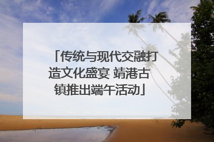 传统与现代交融打造文化盛宴 靖港古镇推出端午活动