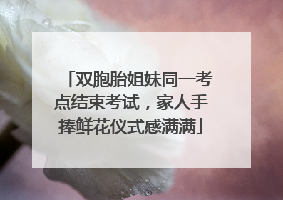 双胞胎姐妹同一考点结束考试，家人手捧鲜花仪式感满满