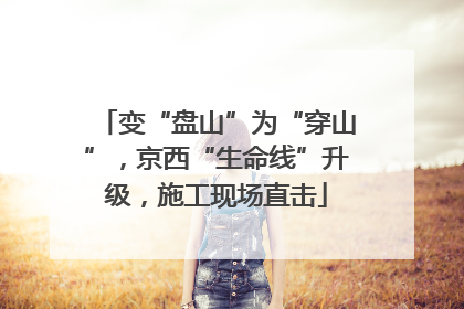 变“盘山”为“穿山”，京西“生命线”升级，施工现场直击