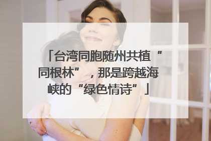 台湾同胞随州共植“同根林”，那是跨越海峡的“绿色情诗”