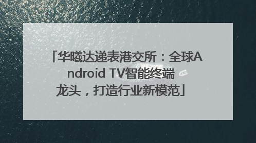 华曦达递表港交所：全球Android TV智能终端龙头，打造行业新模范