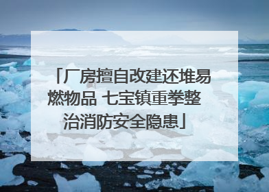 厂房擅自改建还堆易燃物品 七宝镇重拳整治消防安全隐患