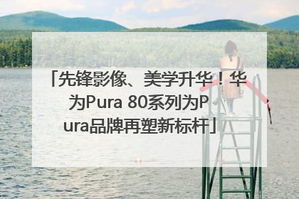 先锋影像、美学升华！华为Pura 80系列为Pura品牌再塑新标杆