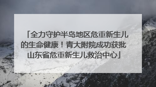 全力守护半岛地区危重新生儿的生命健康！青大附院成功获批山东省危重新生儿救治中心