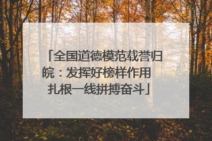 全国道德模范载誉归皖：发挥好榜样作用 扎根一线拼搏奋斗