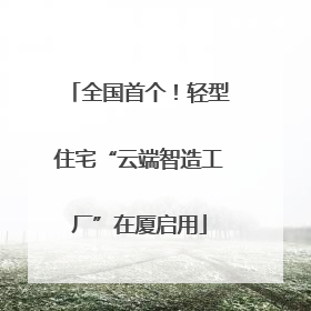 全国首个！轻型住宅“云端智造工厂”在厦启用