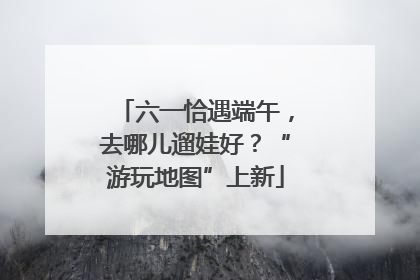 六一恰遇端午，去哪儿遛娃好？“游玩地图”上新