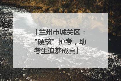 兰州市城关区：“硬核”护考，助考生追梦成真