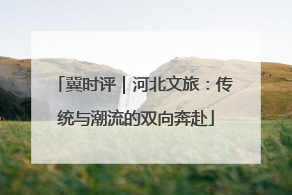 冀时评｜河北文旅：传统与潮流的双向奔赴