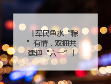 军民鱼水“粽”有情，双拥共建迎“六一”