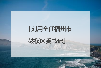刘用全任福州市鼓楼区委书记