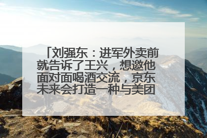 刘强东：进军外卖前就告诉了王兴，想邀他面对面喝酒交流，京东未来会打造一种与美团不同的商业模式