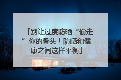 别让过度防晒“偷走”你的骨头！防晒和健康之间这样平衡