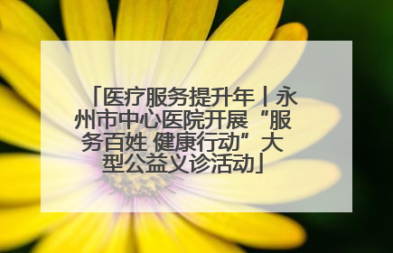 医疗服务提升年丨永州市中心医院开展“服务百姓 健康行动”大型公益义诊活动
