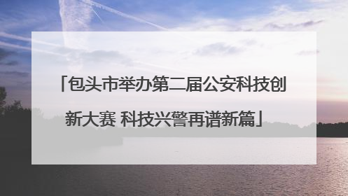 包头市举办第二届公安科技创新大赛 科技兴警再谱新篇