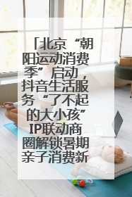 北京“朝阳运动消费季”启动，抖音生活服务“了不起的大小孩”IP联动商圈解锁暑期亲子消费新场景
