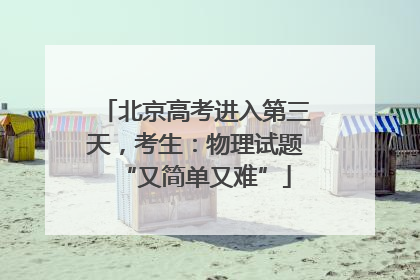 北京高考进入第三天，考生：物理试题“又简单又难”