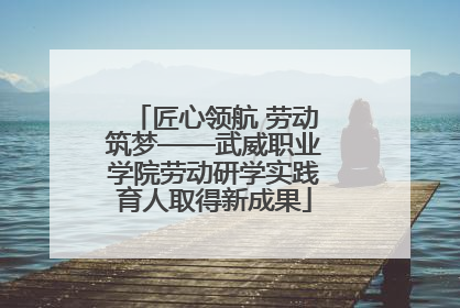匠心领航 劳动筑梦——武威职业学院劳动研学实践育人取得新成果