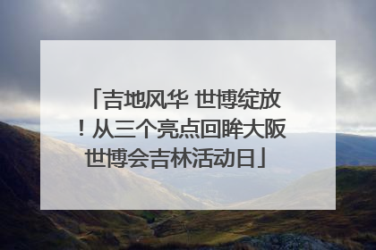吉地风华 世博绽放！从三个亮点回眸大阪世博会吉林活动日