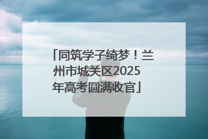 同筑学子绮梦！兰州市城关区2025年高考圆满收官