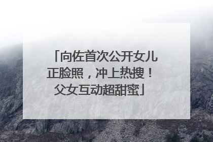 向佐首次公开女儿正脸照，冲上热搜！父女互动超甜蜜