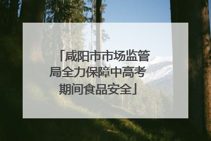 咸阳市市场监管局全力保障中高考期间食品安全