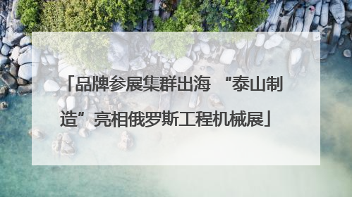 品牌参展集群出海 “泰山制造”亮相俄罗斯工程机械展