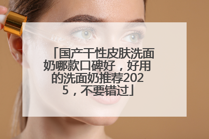 国产干性皮肤洗面奶哪款口碑好，好用的洗面奶推荐2025，不要错过