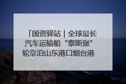 国资驿站｜全球最长汽车运输船“泰斯堡”轮靠泊山东港口烟台港；渤海最大油气平台完成浮托安装