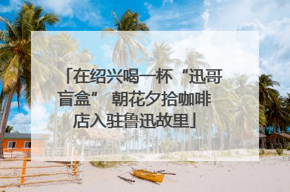 在绍兴喝一杯“迅哥盲盒” 朝花夕拾咖啡店入驻鲁迅故里
