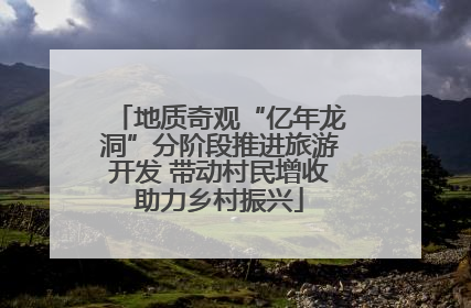 地质奇观“亿年龙洞”分阶段推进旅游开发 带动村民增收助力乡村振兴