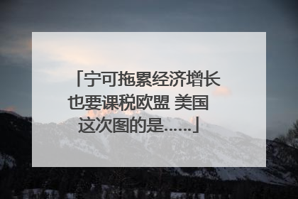 宁可拖累经济增长也要课税欧盟 美国这次图的是……