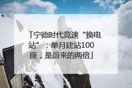 宁德时代竞速“换电站”：单月建站100座，是蔚来的两倍