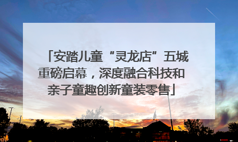 安踏儿童“灵龙店”五城重磅启幕，深度融合科技和亲子童趣创新童装零售