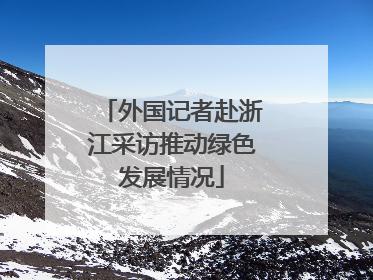 外国记者赴浙江采访推动绿色发展情况