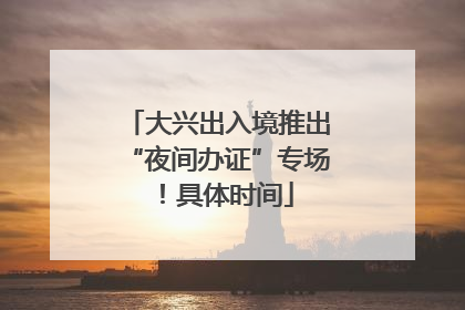 大兴出入境推出“夜间办证”专场！具体时间