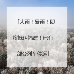 大雨！暴雨！即将抵达福建！已有部分列车停运