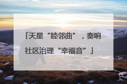 天星“睦邻曲”，奏响社区治理“幸福音”