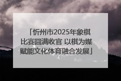 忻州市2025年象棋比赛圆满收官 以棋为媒赋能文化体育融合发展