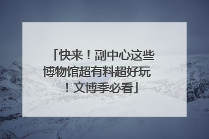 快来！副中心这些博物馆超有料超好玩！文博季必看