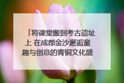 将课堂搬到考古遗址上 在成都金沙邂逅童趣与创意的青铜文化盛宴｜文化中国行