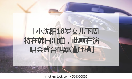 小沈阳18岁女儿下周将在韩国出道，此前在演唱会登台唱跳遭吐槽